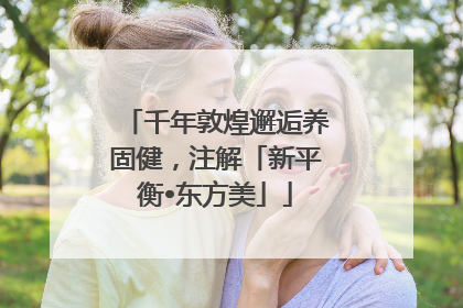 千年敦煌邂逅养固健，注解「新平衡•东方美」